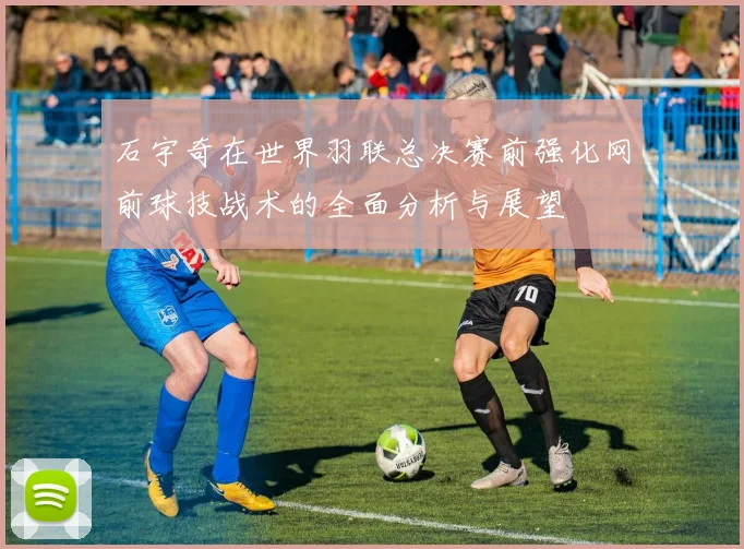 石宇奇在世界羽联总决赛前强化网前球技战术的全面分析与展望